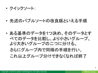 • クイックソート：
• 先述のバブルソートの改良版といえる手順
• ある基準のデータを1つ決め、そのデータとす
べてのデータを比較し、より小さいグループ、
より大きいグループの二つに分ける。
さらにグループ内で同様の手順を行い、
これ以上グループ分けできなくなれば終了
8
 