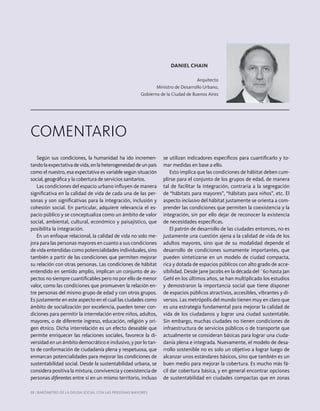 88 | Barómetro de la deuda Social con laS perSonaS mayoreS88 |88 | Barómetro de laBarómetro de la ddeuda Social con laeuda Social con laSS perperSSonaonaSS mamayoreyoremamayoremama SS
DANIEL CHAIN
arquitecto
ministro de desarrollo urbano,
Gobierno de la ciudad de Buenos aires
ComenTario
Según sus condiciones, la humanidad ha ido incremen-
tandolaexpectativadevida,enlaheterogeneidaddeunpaís
como el nuestro, esa expectativa es variable según situación
social, geográfica y la cobertura de servicios sanitarios.
las condiciones del espacio urbano influyen de manera
significativa en la calidad de vida de cada una de las per-
sonas y son significativas para la integración, inclusión y
cohesión social. en particular, adquiere relevancia el es-
pacio público y se conceptualiza como un ámbito de valor
social, ambiental, cultural, económico y paisajístico, que
posibilita la integración.
en un enfoque relacional, la calidad de vida no solo me-
jora para las personas mayores en cuanto a sus condiciones
de vida entendidas como potencialidades individuales, sino
también a partir de las condiciones que permiten mejorar
su relación con otras personas. las condiciones de hábitat
entendido en sentido amplio, implican un conjunto de as-
pectos no siempre cuantificables pero no por ello de menor
valor, como las condiciones que promueven la relación en-
tre personas del mismo grupo de edad y con otros grupos.
es justamente en este aspecto en el cual las ciudades como
ámbito de socialización por excelencia, pueden tener con-
diciones para permitir la interrelación entre niños, adultos,
mayores, o de diferente ingreso, educación, religión y ori-
gen étnico. dicha interrelación es un efecto deseable que
permite enriquecer las relaciones sociales, favorece la di-
versidad en un ámbito democrático e inclusivo, y por lo tan-
to de conformación de ciudadanía plena y respetuosa, que
enmarcan potencialidades para mejorar las condiciones de
sustentabilidad social. desde la sustentabilidad urbana, se
considera positiva la mixtura, convivencia y coexistencia de
personas diferentes entre sí en un mismo territorio, incluso
se utilizan indicadores específicos para cuantificarlo y to-
mar medidas en base a ello.
esto implica que las condiciones de hábitat deben cum-
plirse para el conjunto de los grupos de edad, de manera
tal de facilitar la integración, contraria a la segregación
de “hábitats para mayores”, “hábitats para niños”, etc. el
aspecto inclusivo del hábitat justamente se orienta a com-
prender las condiciones que permiten la coexistencia y la
integración, sin por ello dejar de reconocer la existencia
de necesidades específicas.
el patrón de desarrollo de las ciudades entonces, no es
justamente una cuestión ajena a la calidad de vida de los
adultos mayores, sino que de su modalidad depende el
desarrollo de condiciones sumamente importantes, que
pueden sintetizarse en un modelo de ciudad compacta,
rica y dotada de espacios públicos con alto grado de acce-
sibilidad. desde jane jacobs en la década del ´60 hasta jan
Gehl en los últimos años, se han multiplicado los estudios
y demostraron la importancia social que tiene disponer
de espacios públicos atractivos, accesibles, víbrantes y di-
versos. las metrópolis del mundo tienen muy en claro que
es una estrategia fundamental para mejorar la calidad de
vida de los ciudadanos y lograr una ciudad sustentable.
Sin embargo, muchas ciudades no tienen condiciones de
infraestructura de servicios públicos o de transporte que
actualmente se consideran básicas para lograr una ciuda-
danía plena e integrada. nuevamente, el modelo de desa-
rrollo sostenible no es solo un objetivo a lograr luego de
alcanzar unos estándares básicos, sino que también es un
buen medio para mejorar la cobertura. es mucho más fá-
cil dar cobertura básica, y en general encontrar opciones
de sustentabilidad en ciudades compactas que en zonas
 