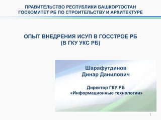 ОПЫТ ВНЕДРЕНИЯ ИСУП В ГОССТРОЕ РБ
(В ГКУ УКС РБ)
Директор ГКУ РБ
«Информационные технологии»
Шарафутдинов
Динар Данилович
ПРАВИТЕЛЬСТВО РЕСПУБЛИКИ БАШКОРТОСТАН
ГОСКОМИТЕТ РБ ПО СТРОИТЕЛЬСТВУ И АРХИТЕКТУРЕ
1
 