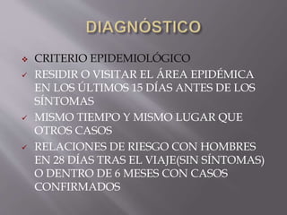  CRITERIO EPIDEMIOLÓGICO
 RESIDIR O VISITAR EL ÁREA EPIDÉMICA
EN LOS ÚLTIMOS 15 DÍAS ANTES DE LOS
SÍNTOMAS
 MISMO TIEMPO Y MISMO LUGAR QUE
OTROS CASOS
 RELACIONES DE RIESGO CON HOMBRES
EN 28 DÍAS TRAS EL VIAJE(SIN SÍNTOMAS)
O DENTRO DE 6 MESES CON CASOS
CONFIRMADOS
 