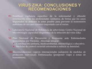 IV. Establecer vigilancia específica de la enfermedad y difundir
información entre los profesionales sanitarios, de forma que los casos
importados se detecten lo antes posible para prevenir la transmisión
autóctona de un caso virémico importado con el vector.
V. Laboratorio Nacional de Referencia de arbovirosis: Centro Nacional de
Microbiología: capacidad diagnóstica de la infección del virus Zika.
VI. Plan Nacional de Prevención y Respuesta ante Enfermedades
transmitidas por Vectores. Abordaje integral:
 Coordinación sanitaria, medioambiental, entomológica y educativa.
 Medidas de control vectorial orientadas a reducir su densidad.
VII. Recomendaciones viajeros internacionales (adopción de medidas de
protección individual). Embarazadas (postponer viajes a zonas de
transmisión).
 