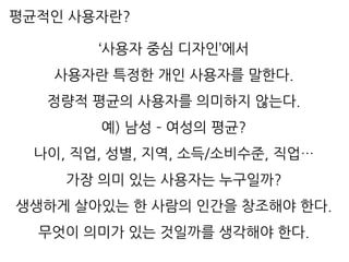 평균적인 사용자란?
‘사용자 중심 디자인’에서
사용자란 특정한 개인 사용자를 말한다.
정량적 평균의 사용자를 의미하지 않는다.
예) 남성 – 여성의 평균?
나이, 직업, 성별, 지역, 소득/소비수준, 직업…
가장 의미 있는 사용자는 누구일까?
생생하게 살아있는 한 사람의 인간을 창조해야 한다.
무엇이 의미가 있는 것일까를 생각해야 한다.
 
