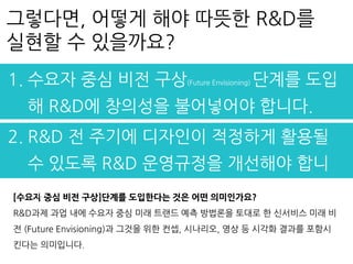 [수요자 중심 비전 구상]단계를 도입한다는 것은 어떤 의미인가요?
R&D과제 과업 내에 수요자 중심 미래 트랜드 예측 방법론을 토대로 한 신서비스 미래 비
전 (Future Envisioning)과 그것을 위한 컨셉, 시나리오, 영상 등 시각화 결과를 포함시
킨다는 의미입니다.
그렇다면, 어떻게 해야 따뜻한 R&D를
실현할 수 있을까요?
1. 수요자 중심 비전 구상(Future Envisioning) 단계를 도입
해 R&D에 창의성을 불어넣어야 합니다.
2. R&D 전 주기에 디자인이 적정하게 활용될
수 있도록 R&D 운영규정을 개선해야 합니
다.
 