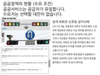 삼색 좌회전 신호등 설치사례
2011년 4월, 경찰청은 좌회전 차선에 빨강 노랑
초록 화살표로 좌회전 가능 여부를 알려주는 전
용 신호등을 전국 52개 교차로에 시범 설치.
그러나 국민들은 ‘화살표는 좌회전하라는 지시’
에 익숙해, ‘좌회전 금지’를 의미했던 붉은 색의
좌회전 화살표의 의미를 오해해 설치지역에서
교통사고가 급증.
수요자의 인지 오류에 대해 충분히 실험해보지
못했던 상태에서 급히 시행 되어 국민의 혼란을
불러왔던 사례로 한 달 뒤 폐지됨.
공공서비스는 공급자가 유일합니다.
수요자는 선택할 대안이 없습니다.
공공정책의 현황 (수요 조건)
 