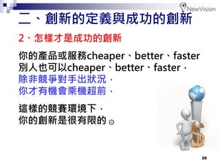 28
2、怎樣才是成功的創新
你的產品或服務cheaper、better、faster
別人也可以cheaper、better、faster，
除非競爭對手出狀況，
你才有機會乘機超前，
這樣的競賽環境下，
你的創新是很有限的 ⊙
二、創新的定義與成功的創新
 