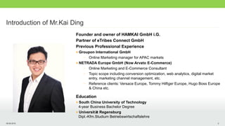 09.08.2016 2
Introduction of Mr.Kai Ding
Founder and owner of HAMKAI GmbH i.G.
Partner of eTribes Connect GmbH
Previous Professional Experience
Groupon International GmbH
- Online Marketing manager for APAC markets
NETRADA Europe GmbH (Now Arvato E-Commerce)
- Online Marketing and E-Commerce Consultant
- Topic scope including conversion optimization, web analytics, digital market
entry, marketing channel management, etc.
- Reference clients: Versace Europe, Tommy Hilfiger Europe, Hugo Boss Europe
& China etc.
Education
South China University of Technology
4-year Business Bachelor Degree
Universität Regensburg
Dipl.-Kfm.Studium Betriebswirtschaftslehre
 