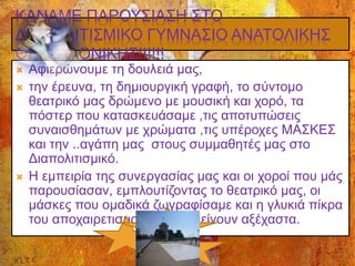 ΚΑΝΑΜΕ ΠΑΡΟΥΣΙΑΣΗ ΣΤΟ
ΔΙΑΠΟΛΙΤΙΣΜΙΚΟ ΓΥΜΝΑΣΙΟ ΑΝΑΤΟΛΙΚΗΣ
ΘΕΣΣΑΛΟΝΙΚΗΣ!!!!!!
 Αφιερώνουμε τη δουλειά μας,
 την έρευνα, τη δημιουργική γραφή, το σύντομο
θεατρικό μας δρώμενο με μουσική και χορό, τα
πόστερ που κατασκευάσαμε ,τις αποτυπώσεις
συναισθημάτων με χρώματα ,τις υπέροχες ΜΑΣΚΕΣ
και την ..αγάπη μας στους συμμαθητές μας στο
Διαπολιτισμικό.
 Η εμπειρία της συνεργασίας μας και οι χοροί που μάς
παρουσίασαν, εμπλουτίζοντας το θεατρικό μας, οι
μάσκες που ομαδικά ζωγραφίσαμε και η γλυκιά πίκρα
του αποχαιρετισμού θα μάς μείνουν αξέχαστα.
 