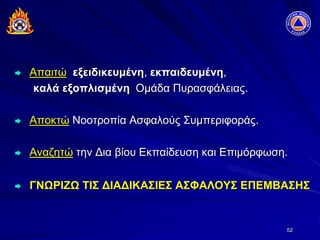 52
 Απαιτώ εξειδικευμένη, εκπαιδευμένη,
καλά εξοπλισμένη Ομάδα Πυρασφάλειας.
 Αποκτώ Νοοτροπία Ασφαλούς Συμπεριφοράς.
 Αναζητώ την Δια βίου Εκπαίδευση και Επιμόρφωση.
 ΓΝΩΡΙΖΩ ΤΙΣ ΔΙΑΔΙΚΑΣΙΕΣ ΑΣΦΑΛΟΥΣ ΕΠΕΜΒΑΣΗΣ
 