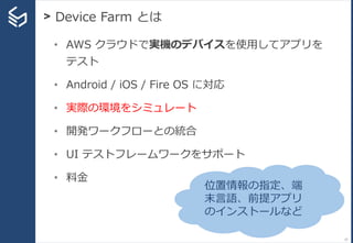 > Device Farm とは
37
• AWS クラウドで実機のデバイスを使用してアプリを
テスト
• Android / iOS / Fire OS に対応
• 実際の環境をシミュレート
• 開発ワークフローとの統合
• UI テストフレームワークをサポート
• 料金
位置情報の指定、端
末言語、前提アプリ
のインストールなど
 