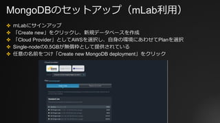MongoDBのセットアップ（mLab利用）
✤ ｍLabにサインアップ
✤ 「Create new」をクリックし、新規データベースを作成
✤ 「Cloud Provider」としてAWSを選択し、自身の環境にあわせてPlanを選択
✤ Single-nodeの0.5GBが無償枠として提供されている
✤ 任意の名前をつけ「Create new MongoDB deployment」をクリック
 