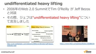 undifferentiated heavy lifting
• 2006年のWeb 2.0 SummitでTim OʼReilly が Jeff Bezos
と対談
• その際、ジェフは“undifferentiated heavy lifting”につい
て⾔及しました
http://cdn.oreillystatic.com/network/2006/12/20/web2-jeff-bezos-
video06.mp4
https://www.flickr.com/photos/farber/292880154
#AWSAdTechJP
 