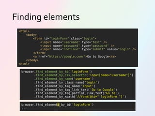 Finding elements
browser.find_element_by_id('loginForm')
.find_element_by_css_selector('input[name="username"]')
.find_element_by_name('username')
.find_element_by_class_name('login')
.find_element_by_tag_name('input')
.find_element_by_tag_link_text('Go to Google')
.find_element_by_tag_partial_link_text('Go to')
.find_element_by_xpath('//form[@id=" loginForm "]')
<html>
<body>
<form id="loginForm" class="login">
<input name="username" type="text" />
<input name="password" type="password" />
<input name="continue" type="submit" value="Login" />
</form>
<a href=”https://google.com/">Go to Google</a>
</body>
<html>
browser.find_elements_by_id('loginForm')
...
 