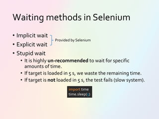 Waiting methods in Selenium
• Implicit wait
• Explicit wait
• Stupid wait
• It is highly un-recommended to wait for specific
amounts of time.
• If target is loaded in 5 s, we waste the remaining time.
• If target is not loaded in 5 s, the test fails (slow system).
import time
time.sleep(5)
Provided by Selenium
 