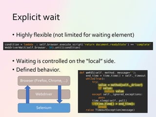 Explicit wait
• Highly flexible (not limited for waiting element)
• Waiting is controlled on the “local” side.
• Defined behavior. def until(self, method, message=''):
end_time = time.time() + self._timeout
while(True):
try:
value = method(self._driver)
if value:
return value
except self._ignored_exceptions:
pass
time.sleep(self._poll)
if(time.time() > end_time):
break
raise TimeoutException(message)
condition = lambda _: self.browser.execute_script('return document.readyState') == 'complete'
WebDriverWait(self.browser, 30).until(condition)
Browser (Firefox, Chrome, …)
Selenium
Webdriver
 