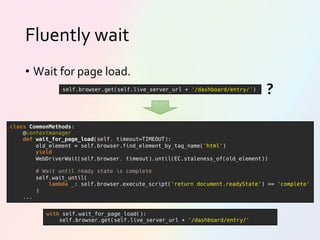 Fluently wait
• Wait for page load.
class CommonMethods:
@contextmanager
def wait_for_page_load(self, timeout=TIMEOUT):
old_element = self.browser.find_element_by_tag_name('html')
yield
WebDriverWait(self.browser, timeout).until(EC.staleness_of(old_element))
# Wait until ready state is complete
self.wait_until(
lambda _: self.browser.execute_script('return document.readyState') == 'complete'
)
...
with self.wait_for_page_load():
self.browser.get(self.live_server_url + '/dashboard/entry/'
self.browser.get(self.live_server_url + '/dashboard/entry/')
?
 