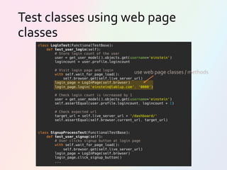 Test classes using web page
classes
class LoginTest(FunctionalTestBase):
def test_user_login(self):
# Store login count of the user
user = get_user_model().objects.get(username='einstein')
logincount = user.profile.logincount
# Visit login page and login
with self.wait_for_page_load():
self.browser.get(self.live_server_url)
login_page = LogInPage(self.browser)
login_page.login('einstein@lablup.com', '0000')
# Check login count is increased by 1
user = get_user_model().objects.get(username='einstein')
self.assertEqual(user.profile.logincount, logincount + 1)
# Check expected url
target_url = self.live_server_url + '/dashboard/'
self.assertEqual(self.browser.current_url, target_url)
class SignupProcessTest(FunctionalTestBase):
def test_user_signup(self):
# User clicks signup button at login page
with self.wait_for_page_load():
self.browser.get(self.live_server_url)
login_page = LogInPage(self.browser)
login_page.click_signup_button()
...
use web page classes / methods
 