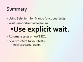 Summary
• Using Selenium for Django functional tests.
• Wait is important in Selenium.
•Use explicit wait.
• Automate tests on AWS EC2.
• Give structure to your tests.
• Make your useful scripts.
 