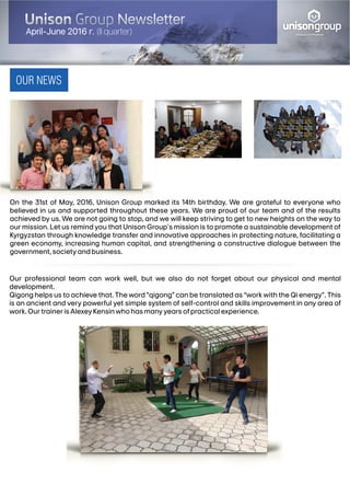 Our professional team can work well, but we also do not forget about our physical and mental
development.
Qigong helps us to achieve that. The word “qigong” can be translated as “work with the Qi energy”. This
is an ancient and very powerful yet simple system of self-control and skills improvement in any area of
work.OurtrainerisAlexeyKensinwhohasmanyyearsofpracticalexperience.
OUR NEWS
balanced development
un songroup
On the 31st of May, 2016, Unison Group marked its 14th birthday. We are grateful to everyone who
believed in us and supported throughout these years. We are proud of our team and of the results
achieved by us. We are not going to stop, and we will keep striving to get to new heights on the way to
our mission. Let us remind you that Unison Group's mission is to promote a sustainable development of
Kyrgyzstan through knowledge transfer and innovative approaches in protecting nature, facilitating a
green economy, increasing human capital, and strengthening a constructive dialogue between the
government,societyandbusiness.
April-June 2016 (II quarter)
 