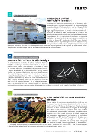 20 octobre 2016 - supplément spécial TRIA la lettre api 11
piliers
Pays de la Loire I Bâti à énergie positive
Un label pour favoriser
la rénovation de l’habitat
La plupart des logements sont aujourd’hui de véritables “pas-
soires thermiques“. Changer une chaudière ou poser des doubles
vitrages sont autant d’actions coûteuses pour un ménage. Afin de
les encourager à entreprendre des travaux de rénovation énergé-
tique, le gouvernement a mis en place plusieurs dispositifs d’aides.
Mais pour en bénéficier, il est indispensable de recourir à des
entreprises « Reconnues Garantes de l’Environnement » (RGE). En
Pays de la Loire, 5 291 artisans et entreprises du BTP ont obtenu ce
label délivré par des organismes comme Qualibat ou Qualit’ENR. Et
la région se place en 2 nde
position derrière Rhône-Alpes. Dans un
marché du bâtiment déprimé, les professionnels ont bien compris
les enjeux d’être identifiés comme compétents pour ces travaux de
rénovation. Novabuild, le cluster du BTP en Pays de la Loire est chargé, depuis septembre 2014, d’aiguiller les professionnels labelli-
sés qui bénéficient de la marque RGE sur la mise en œuvre des aides éco-conditionnées.
72 I Éco-mobilité des biens et des personnes
Neomouv dans la course au vélo électrique
En forte croissance, le marché du vélo à assistance électrique
(VAE) fait aussi émerger des acteurs indépendants, en marge des
grands du cycle. C’est le cas du Neomouv, à La Flèche, qui a levé
en 2016 400 k€ en fonds propres auprès de Sodero Participations.
« Dès que je l’ai essayé j’ai été séduit par le VAE », raconte Philippe
Vaxelaire, le fondateur. « J’ai tout de suite compris qu’il s’agissait
d’un mode de déplacement d’avenir. » De 600 k€ sur le premier
exercice, l’entreprise sarthoise va croître pour atteindre 5,3 M€ avec
7 000 vélos vendus en 2015. Elle vise les 10 000 cette année avec un
début à l’export. Comment exister face aux grands industriels du
vélo ? « Nous ne faisons que du VAE, c’est un métier à part entière,
distinct du vélo conventionnel », répond l’entrepreneur. Neomouv
assure la conception de ses gammes mais en délègue la production pour se réserver la partie finale de l’assemblage et les tests.
85 I Agriculture écologiquement intensive
Carré innove avec son robot autonome
connecté
Sur un marché du machinisme agricole difficile, Carré mise sur
l’innovation pour se démarquer. La société familiale de Saint-
Martin-des-Noyers, finalise le développement d’Anatis. Ce robot
autonome est dédié aux applications de binage et de désherbage
des cultures pour le marché du maraîchage. Cette petite machine
d’un mètre-cube, qui remplace le tracteur, est adaptée au travail
sous serre. « Le robot intègre le système de guidage par caméra
que nous avions développé pour nos bineuses à un système de
géolocalisation par GPS pour qu’Anatis se repère dans son envi-
ronnement », explique Benoit Carré, 3 e
génération à la tête de la
société familiale (11 M€ de CA - 90 salariés). Anatis est capable
de capter des données comme l’hygrométrie ou l’enherbement.
« Ces données seront analysées afin d’offrir à l’agriculteur un outil d’aide à la décision pour ses cultures. » Carré, qui a travaillé avec
Capacité, la filiale de valorisation de l’Université de Nantes, commercialisera Anatis courant 2017.
 