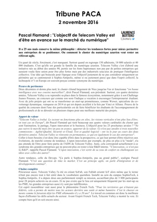 Tribune PACA
2 novembre 2016
Pascal Flamand : "L'objectif de Telecom Valley est
d'être en avance sur le marché du numérique"
Il a 25 ans mais conserve la même philosophie : détecter les tendances fortes pour mieux permettre
aux entreprises de se positionner. Ou comment le cluster du numérique azuréen veut rester un
référent agile.
Un quart de siècle, forcément, c'est marquant. Surtout quand on regroupe 150 adhérents, 18 000 salariés et 40
000 étudiants. C'est qu'elle est grande la famille du numérique azuréen. Telecom Valley c'est d'abord une
initiative née au début des années 90, portée sur les fonts baptismaux non pas par de petites entreprises qui
auraient voulu faire union pour être plus fortes mais par des industriels soucieux de pratiquer l'intelligence
collective. Une idée qui bouscule pour l'époque avec l'objectif justement de ne pas considérer uniquement un
périmètre qui se cantonnerait à Sophia-Antipolis, même si ou justement parce que dans l'esprit collectif, la
technopole n°1 en Europe est souvent perçue comme synonyme du numérique.
Preuve de pertinence
Deux décennies et demie plus tard, le cluster s'étend largement de Nice jusqu'au Var et fonctionne "en bonne
intelligence avec nos cousins marseillais", dixit Pascal Flamand, son président. Surtout, ces quatre dernières
années, Telecom Valley a su reprendre sa place dans le fameux écosystème, notamment grâce à son Challenge
Jeunes Pousses, un concours qui comme son nom l'indique a vocation à encourager l'entreprenariat étudiant.
Avec de jolis projets qui ont su se transformer en start-up prometteuses, comme Wewer, spécialiste du co-
voiturage dynamique, vainqueur en 2014 et qui est depuis accéléré à la fois par Vinci et Allianz. Preuve de la
qualité du concours dont l'une des particularités est de faire bénéficier les étudiants de l'accompagnement de
professionnels et de se dérouler en plusieurs étapes pour une meilleure maturité des projets.
Apport de valeur
"Telecom Valley a évolué. Le secteur ne fonctionne plus en silos, les visions verticales n'ont plus lieu d'être,
en tout cas en Europe", dit Pascal Flamand qui tient beaucoup aux quatre valeurs cardinales du cluster que
sont l'animation, le partage, l'open innovation et le business. L'objectif pour les 25 prochaines années ? "Ne
pas suivre le marché mais être un peu en avance, apporter de la valeur. Ce n'est pas anodin si trois nouvelles
commissions - Agilité-Qualité, Sécurité et Cloud, Test et qualité logiciel - ont vu le jour au cours des deux
dernières années. Telecom Valley se réinvente en permanence, ce qui est également le cas des entreprises".
Coller à leurs besoins c'est donc être capable d'être dans la prospective, ce qui leur permet d'être réactives aux
évolutions, de marché comme de tendance. L'open innovation par exemple, de plus en plus à la "mode", n'a
pas attendu de l'être pour faire partie de l'ADN de Telecom Valley. Juste, cela correspond actuellement à ce
syndrome des grandes entreprises qui ne peuvent plus en rester à leur R&D interne. "L'innovation, ce n'est pas
la R&D", rappelle Pascal Flamand. "L'open innovation, c'est sortir de sa zone de confort en challengeant ses
idées avec celles des autres".
Autre tendance, celle du Devops. "Ça parle à Sophia-Antipolis, pas au grand public", souligne Pascal
Flamand. "C'est une question de time to market. C'est un principe agile, on parle d'intégration et de
développement continus".
Chaîne complète
Précurseur aussi, Telecom Valley l'a été en créant SoFab, son Fablab orienté IoT alors même que le terme
n'était pas encore tout à fait entré dans le vocabulaire quotidien. Installé au sein du campus SophiaTech, à
Sophia-Antipolis, il a depuis deux ans parfaitement rempli sa mission, accueillant plus de 3 800 participants
pour 28 projets achevés ou en cours. Et ne pas croire que le lieu est uniquement fréquenté par les start-up ou
les PME, les grandes entreprises aussi n'y sont pas indifférentes.
Cet esprit rassembleur vaut aussi pour le phénomène French Tech. "Pour les territoires qui n'étaient pas
fédérés, cela a permis de mettre tous les acteurs derrière une seule et même bannière. C'est le chasser en
meute comme le faisaient déjà les PME allemandes il y a 20 ans". Le travail en commun est donc la meilleure
façon d'affronter les défis actuels du secteur. Avant l'esprit French Tech, Telecom Valley a montré la voie. Et
compte bien qu'il en soit encore ainsi.
 