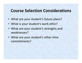 Course Selection Considerations 
• What are your student’s future plans? 
• What is your student’s work ethic?  
• What are your student’s strengths and 
weaknesses? 
• What are your student’s other time 
commitments? 
 