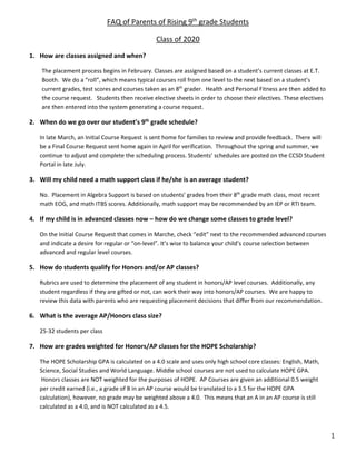  
1
FAQ of Parents of Rising 9th
 grade Students 
Class of 2020 
1. How are classes assigned and when?  
The placement process begins in February. Classes are assigned based on a student’s current classes at E.T. 
Booth.  We do a “roll”, which means typical courses roll from one level to the next based on a student’s 
current grades, test scores and courses taken as an 8th
 grader.  Health and Personal Fitness are then added to 
the course request.   Students then receive elective sheets in order to choose their electives. These electives 
are then entered into the system generating a course request. 
2. When do we go over our student’s 9th
 grade schedule? 
In late March, an Initial Course Request is sent home for families to review and provide feedback.  There will 
be a Final Course Request sent home again in April for verification.  Throughout the spring and summer, we 
continue to adjust and complete the scheduling process. Students’ schedules are posted on the CCSD Student 
Portal in late July. 
3. Will my child need a math support class if he/she is an average student? 
No.  Placement in Algebra Support is based on students’ grades from their 8th
 grade math class, most recent 
math EOG, and math ITBS scores. Additionally, math support may be recommended by an IEP or RTI team.  
4. If my child is in advanced classes now – how do we change some classes to grade level? 
On the Initial Course Request that comes in Marche, check “edit” next to the recommended advanced courses 
and indicate a desire for regular or “on‐level”. It’s wise to balance your child’s course selection between 
advanced and regular level courses.   
5. How do students qualify for Honors and/or AP classes? 
Rubrics are used to determine the placement of any student in honors/AP level courses.  Additionally, any 
student regardless if they are gifted or not, can work their way into honors/AP courses.  We are happy to 
review this data with parents who are requesting placement decisions that differ from our recommendation.  
6. What is the average AP/Honors class size?  
25‐32 students per class 
7. How are grades weighted for Honors/AP classes for the HOPE Scholarship? 
The HOPE Scholarship GPA is calculated on a 4.0 scale and uses only high school core classes: English, Math, 
Science, Social Studies and World Language. Middle school courses are not used to calculate HOPE GPA. 
 Honors classes are NOT weighted for the purposes of HOPE.  AP Courses are given an additional 0.5 weight 
per credit earned (i.e., a grade of B in an AP course would be translated to a 3.5 for the HOPE GPA 
calculation), however, no grade may be weighted above a 4.0.  This means that an A in an AP course is still 
calculated as a 4.0, and is NOT calculated as a 4.5.   
 