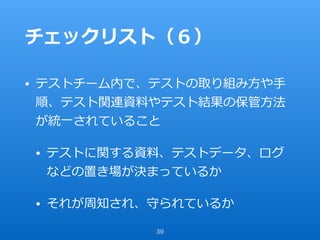 チェックリスト（６）
• テストチーム内で、テストの取り組み⽅や⼿
順、テスト関連資料やテスト結果の保管⽅法
が統⼀されていること
• テストに関する資料、テストデータ、ログ
などの置き場が決まっているか
• それが周知され、守られているか
39
 