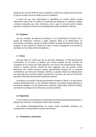 17
reducción de más del 99.9% de casos incidentes, a través de campañas de vacunación
en países de bajos recursos donde la polio es endémica.
A pesar de que esta enfermedad es anecdótica en nuestro medio, resulta
interesante valorar que al erradicar la afectación por poliovirus se observan cuadros
similares producidos por otros enterovirus, por lo que es necesario tener siempre
presente la sospecha clínica de esta patología para evitar pronósticos nefastos.
b) Patogenia
Los tres serotipos de poliovirus (serotipos 1, 2 y 3) pertenecen al Grupo C de la
familia de enterovirus humanos y todos producen daño en la motoneurona. Su
transmisión es fecaloral, aunque en brotes también se puede transmitir por inhalación
de gotas. El virus infecta las células de la boca, la nariz y la garganta, y se acantona y
reproduce en las células del tracto digestivo.
c) Clínica
Hay que tener en cuenta que de las personas infectadas, un 95% permanecerá
asintomático. En el resto, se produce una viremia después de dos semanas de
incubación en las células del tracto digestivo, con clínica viral inespecífica de cefalea,
astenia y malestar general. Dentro de este subgrupo, solo una porción sufrirá
afectación del sistema nervioso central, generalmente después de un intervalo
asintomático, con clínica de meningitis. Además, se pueden afectar las motoneuronas
con desarrollo de la parálisis motora característica. Por tanto, tan solo un 0.1% de los
pacientes infectados desarrollarán finalmente parálisis.
Se produce una parálisis flácida generalmente asimétrica. Afecta a la musculatura
proximal preferentemente y a los miembros inferiores. Los reflejos osteotendinosos se
encuentran abolidos y no hay alteraciones sensitivas. Puede haber afectación bulbar,
con disartria y disfagia. Se han descrito casos de encefalitis.
d) Diagnóstico
El LCR muestra una pleocitosis caracterizada inicialmente por polimorfonucleares y
después por linfocitos. Las proteínas suelen estar elevadas.
Los estudios electrodiagnósticos no suelen revelar resultados anómalos, con
excepción de un reclutamiento ausente o disminuido.
e) Tratamiento y prevención
 
