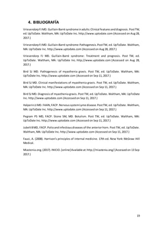 19
4. BIBLIOGRAFÍA
VriesendorpFJMD. Guillain-Barré syndromeinadults:Clinical featuresanddiagnosis.PostTW,
ed.UpToDate.Waltham, MA: UpToDate Inc. http://www.uptodate.com (Accessed on Aug 28,
2017.)
VriesendorpFJMD. Guillain-Barré syndrome:Pathogenesis.PostTW, ed. UpToDate. Waltham,
MA: UpToDate Inc. http://www.uptodate.com (Accessed on Aug 28, 2017.)
Vriesendorp FJ MD. Guillain-Barré syndrome: Treatment and prognosis. Post TW, ed.
UpToDate. Waltham, MA: UpToDate Inc. http://www.uptodate.com (Accessed on Aug 28,
2017.)
Bird SJ MD. Pathogenesis of myasthenia gravis. Post TW, ed. UpToDate. Waltham, MA:
UpToDate Inc. http://www.uptodate.com (Accessed on Sep 11, 2017.)
Bird SJ MD. Clinical manifestations of myasthenia gravis. Post TW, ed. UpToDate. Waltham,
MA: UpToDate Inc. http://www.uptodate.com (Accessed on Sep 11, 2017.)
Bird SJ MD. Diagnosis of myasthenia gravis. Post TW, ed. UpToDate. Waltham, MA: UpToDate
Inc. http://www.uptodate.com (Accessed on Sep 11, 2017.)
HalperinJJMD. FAAN,FACP. NervoussystemLyme disease.PostTW, ed. UpToDate. Waltham,
MA: UpToDate Inc. http://www.uptodate.com (Accessed on Sep 11, 2017.)
Pegram PS MD, FACP. Stone SM, MD. Botulism. Post TW, ed. UpToDate. Waltham, MA:
UpToDate Inc. http://www.uptodate.com (Accessed on Sep 11, 2017.)
JubeltBMD, FACP. Polioandinfectiousdiseases of the anterior horn. Post TW, ed. UpToDate.
Waltham, MA: UpToDate Inc. http://www.uptodate.com (Accessed on Sep 11, 2017.)
Fauci, A. (2008). Harrison's principles of internal medicine. 17th ed. New York: McGraw-Hill
Medical.
Miastenia.ong.(2017).INICIO.[online]Available at:http://miastenia.ong/(Accessed on 13 Sep
2017.)
 