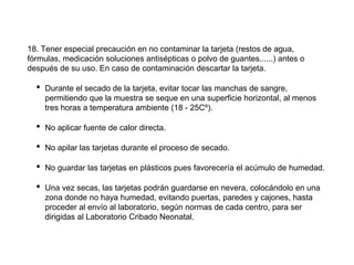 18. Tener especial precaución en no contaminar la tarjeta (restos de agua,
fórmulas, medicación soluciones antisépticas o polvo de guantes......) antes o
después de su uso. En caso de contaminación descartar la tarjeta.
• Durante el secado de la tarjeta, evitar tocar las manchas de sangre,
permitiendo que la muestra se seque en una superficie horizontal, al menos
tres horas a temperatura ambiente (18 - 25Cº).
• No aplicar fuente de calor directa.
• No apilar las tarjetas durante el proceso de secado.
• No guardar las tarjetas en plásticos pues favorecería el acúmulo de humedad.
• Una vez secas, las tarjetas podrán guardarse en nevera, colocándolo en una
zona donde no haya humedad, evitando puertas, paredes y cajones, hasta
proceder al envío al laboratorio, según normas de cada centro, para ser
dirigidas al Laboratorio Cribado Neonatal.
 