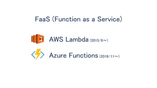 FaaS (Function as a Service)
AWS Lambda (2015/6〜)
Azure Functions (2016/11〜)
 