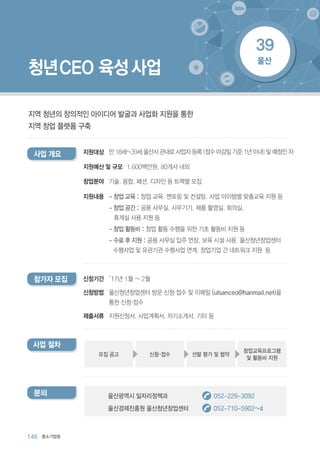146 중소기업청
청년CEO 육성 사업
지역 청년의 창의적인 아이디어 발굴과 사업화 지원을 통한
지역 창업 플랫폼 구축
’17년 1월 ~ 2월
울산청년창업센터 방문 신청·접수 및 이메일 (ulsanceo@hanmail.net)을
통한 신청·접수
지원신청서, 사업계획서, 자기소개서, 기타 등
신청기간
신청방법
제출서류
참가자 모집
지원대상사업 개요 만 18세~39세 울산시 관내로 사업자 등록 (접수 마감일 기준 1년 이내) 및 예정인 자
- 창업 교육 : 창업 교육, 멘토링 및 컨설팅, 사업 아이템별 맞춤교육 지원 등
- 창업 공간 : 공용 사무실, 사무기기, 제품 촬영실, 회의실,
휴게실 사용 지원 등
- 창업 활동비 : 창업 활동 수행을 위한 기초 활동비 지원 등
- 수료 후 지원 : 공용 사무실 입주 연장, 보육 시설 사용, 울산청년창업센터
수행사업 및 유관기관 수행사업 연계, 창업기업 간 네트워크 지원 등
지원예산 및 규모
창업분야
지원내용
1,600백만원, 80개사 내외
기술, 융합, 패션, 디자인 등 트랙별 모집
문의 울산광역시 일자리정책과 052-229-3092
울산경제진흥원 울산청년창업센터 052-710-5902~4
사업 절차
선발 평가 및 협약
창업교육프로그램
및 활동비 지원
신청·접수모집 공고
울산
39
 