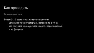 Как проводить
Готовим вопросы
Берем 5-10 адекватных клиентов и звоним
Если клиентов нет (стартап), поговорите с теми,
кто покупает у конкурентов: ищите среди знакомых
и на форумах.
 