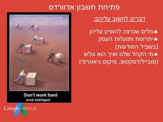 ‫חשבון‬ ‫פתיחת‬‫אדוורדס‬
‫עליהן‬ ‫להופיע‬ ‫שנרצה‬ ‫מלים‬
‫העסק‬ ‫ותועלות‬ ‫יתרונות‬
(‫המודעות‬ ‫בשביל‬)
‫גולש‬ ‫הוא‬ ‫ואיך‬ ‫שלנו‬ ‫הקהל‬ ‫מי‬
(‫מובייל‬/‫דסקטופ‬,‫גיאוגרפי‬ ‫מיקום‬(
‫עליהם‬ ‫לחשוב‬ ‫דברים‬:
 