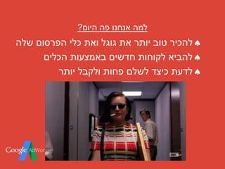 ‫היום‬ ‫פה‬ ‫אנחנו‬ ‫למה‬?
‫להכיר‬‫הפרסום‬ ‫כלי‬ ‫ואת‬ ‫גוגל‬ ‫את‬ ‫יותר‬ ‫טוב‬‫שלה‬
‫הכלים‬ ‫באמצעות‬ ‫חדשים‬ ‫לקוחות‬ ‫להביא‬
‫יותר‬ ‫ולקבל‬ ‫פחות‬ ‫לשלם‬ ‫כיצד‬ ‫לדעת‬
 