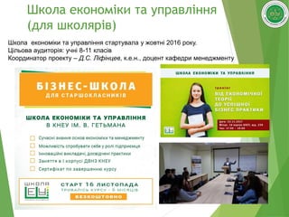 47
Школа економіки та управління
(для школярів)
Школа економіки та управління стартувала у жовтні 2016 року.
Цільова аудиторія: учні 8-11 класів
Координатор проекту – Д.С. Ліфінцев, к.е.н., доцент кафедри менеджменту
 