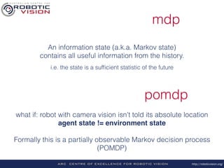 http://roboticvision.org/
mdp
An information state (a.k.a. Markov state)
contains all useful information from the history.
i.e. the state is a sufﬁcient statistic of the future
pomdp
what if: robot with camera vision isn’t told its absolute location
agent state != environment state 
 
Formally this is a partially observable Markov decision process
(POMDP)
 