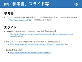 参考書
• プログラマのためのDocker教科書 インフラの基礎知識&コードによる環境構築の自動化
• http://amzn.asia/f4uQr9N （研究室に1冊あります）
スライド
• Docker入門-基礎編 いまから始めるDocker管理【2nd Edition】
• http://www.slideshare.net/zembutsu/introduction-to-docker-management-and-
operations-2nd
• クラウド・ネイティブ時代の2016年だから始める Docker 基礎講座
• http://www.slideshare.net/zembutsu/devsumi-2016-docker-introduction
• Dockerを支える技術
• http://www.slideshare.net/enakai/docker-34668707
補足｜参考書、スライド等 45
 