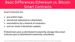 Basic Differences Ethereum vs. Bitcoin
Smart Contracts
Smart Contracts are:
Ø pre-written logic,
Ø stored and replicated on a blockchain,
Ø executed/run by a network of computers
Ø and can result in blockchain updates
If blockchains give us distributed trustworthy storage, then smart
contracts give us distributed trustworthy calculations.
Source: https://bitsonblocks.net/2016/02/01/a-gentle-introduction-to-smart-contracts/
 