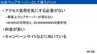 S3をウェブサーバーとして使うメリット
•アクセス負荷を気にする必要がない
–事実上ウェブサーバーが落ちない
–99.99%の可用性と、99.999999999%の堅牢性
•料金が安い
•キャンペーンサイトなどに向いている
 