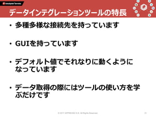 • 多種多様な接続先を持っています
• GUIを持っています
• デフォルト値でそれなりに動くように
なっています
• データ取得の際にはツールの使い方を学
ぶだけです
© 2017 APPRESSO K.K. All Rights Reserved. 31
データインテグレーションツールの特長
 