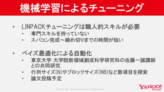 Copyright © 2017 Yahoo Japan Corporation. All Rights Reserved.
機械学習によるチューニング
• LINPACKチューニングは職人的スキルが必要
• 専門スキルを持っていない
• スパコン完成〜締め切りまでの時間が短い
• ベイズ最適化による自動化
• 東京大学 大学院新領域創成科学研究科の佐藤一誠講師
との共同研究
• 行列サイズ(N)やブロックサイズ(NB)など数項目を探索
• 論文投稿予定
 
