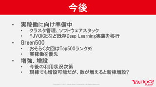 Copyright © 2017 Yahoo Japan Corporation. All Rights Reserved.
今後
• 実稼働に向け準備中
• クラスタ管理、ソフトウェアスタック
• YJVOICEなど既存Deep Learning実装を移行
• Green500
• おそらく次回はTop500ランク外
• 実稼働を優先
• 増強、増設
• 今後の利用状況次第
• 現棟でも増設可能だが、数が増えると新棟増設?
 