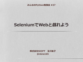 SeleniumでWebと戯れよう
みんなのPython勉強会 #27
株式会社SHIFT 玉川紘子
@nkns165
 