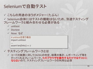 13
Seleniumで自動テスト
 こちらの用途のほうがメジャー（たぶん）
 Selenium自体にはテストの機能はないため、別途テスティング
フレームワークと組み合わせる必要がある
 unittest
 Doctest
 Nose など
 テスティングフレームワークとは
 コードの結果に対してOK/NGの判定、結果の集計、レポーティング等を
行ってくれるフレームワーク。ただブラウザを操作するだけではテストに
ならないので、テスティングフレームワークの利用は必須
# unittestを使う場合
import unittest
…
assert len(links) == 7
 