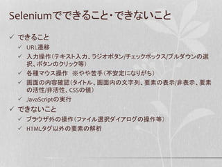 Seleniumでできること・できないこと
 できること
 URL遷移
 入力操作（テキスト入力、ラジオボタン/チェックボックス/プルダウンの選
択、ボタンのクリック等）
 各種マウス操作 ※やや苦手（不安定になりがち）
 画面の内容確認（タイトル、画面内の文字列、要素の表示/非表示、要素
の活性/非活性、CSSの値）
 JavaScriptの実行
 できないこと
 ブラウザ外の操作（ファイル選択ダイアログの操作等）
 HTMLタグ以外の要素の解析
 