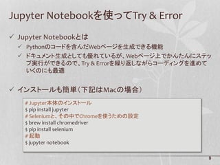 9
Jupyter Notebookを使ってTry & Error
 Jupyter Notebookとは
 Pythonのコードを含んだWebページを生成できる機能
 ドキュメント生成としても優れているが、Webページ上でかんたんにステッ
プ実行ができるので、Try & Errorを繰り返しながらコーディングを進めて
いくのにも最適
 インストールも簡単（下記はMacの場合）
# Jupyter本体のインストール
$ pip install jupyter
# Seleniumと、その中でChromeを使うための設定
$ brew install chromedriver
$ pip install selenium
# 起動
$ jupyter notebook
 