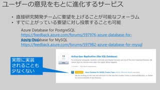 Azure Database for MySQL
https://feedback.azure.com/forums/597982-azure-database-for-mysql
Azure Database for PostgreSQL
https://feedback.azure.com/forums/597976-azure-database-for-
postgresql
• 直接研究開発チームに要望を上げることが可能なフォーラム
• すでに上がっている要望に対し投票することも可能
実際に実装
されることも
少なくない
 