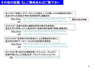 3
その他の話題：もしご興味あればご覧下さい
2016/10/29 「証券取引所の高速化による情報技術の導入」
第26回先端的データベースとWeb技術動向講演会
Slide Share
.pdf
http://www.slideshare.net/mizutata/20161029x
http://www.mizutatakanobu.com/20161029x.pdf
URL
2017/2/28 第18回日本国際金融システムフォーラム2017
金融市場とAI(人工知能)活用 パネルディスカッションメモ
Slide Share
.pdf
http://www.slideshare.net/mizutata/20170804x
http://www.mizutatakanobu.com/20170804x.pdf
http://blogs.yahoo.co.jp/mizuta_ta/28581614.html
2016/10/5 「金融の役割と機関投資家の株式投資実務」
東京大学工学部システム創成学科「金融市場の数理と情報」講義資料
Slide Share
.pdf
http://www.slideshare.net/mizutata/20161005x
http://www.mizutatakanobu.com/20161005x.pdf
最後の話の詳細
2017/8/4 「金融ビッグデータと人工知能III 人工市場による市場制度の設計」
東京大学公共政策大学院「経済物理学」講義資料
 