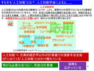 8
人工知能学会ホームページ http://www.ai-gakkai.or.jp/whatsai/AIresearch.html
人工知能 ≒ 古典的統計学以外の計算機での演算手法全般
SFに出てくる”人工知能”とはかけ離れている
怖がる必要は全くない、所詮は計算機
人工知能研究
人工知能(AI)とは知能のある機械のことです．しかし，実際のAIの研究ではこのような機械を
作る研究は行われていません．AIは，本当に知能のある機械である強いAIと，知能があるよ
うにも見える機械，つまり，人間の知的な活動の一部と同じようなことをする弱いAIとがありま
す．AI研究のほとんどはこの弱いAIで，図のような研究分野があります．
そもそも“人工知能”とは？：人工知能学会によると、、、
誤解も
広がっている
 